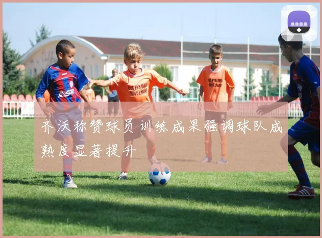 齐沃称赞球员训练成果强调球队成熟度显著提升