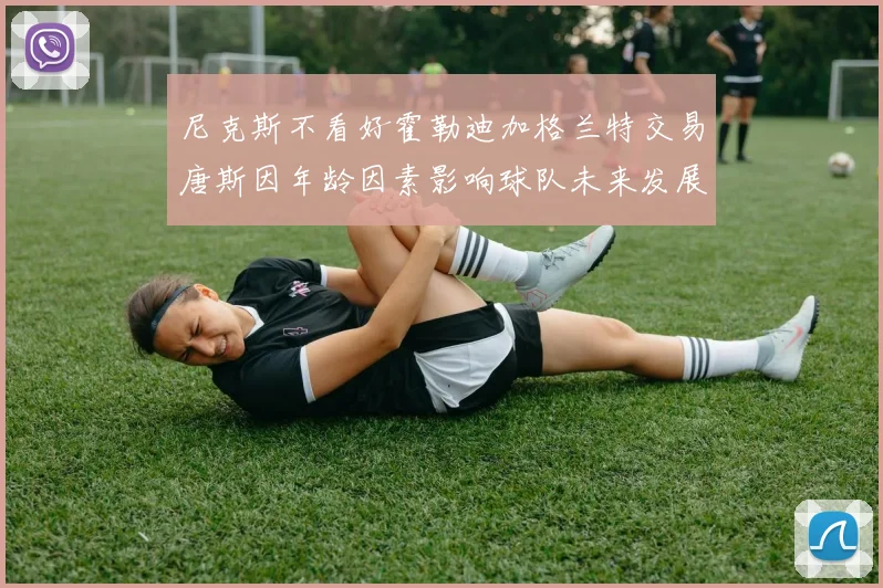 尼克斯不看好霍勒迪加格兰特交易唐斯因年龄因素影响球队未来发展