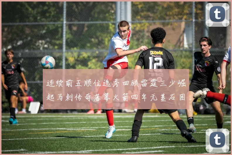 连续前五顺位选秀回顾雷霆三少崛起马刺传奇落幕火箭四年无基石困境