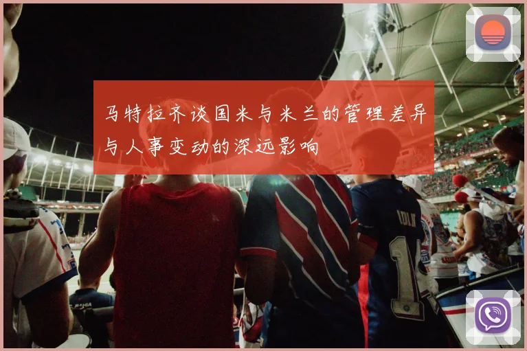 马特拉齐谈国米与米兰的管理差异与人事变动的深远影响
