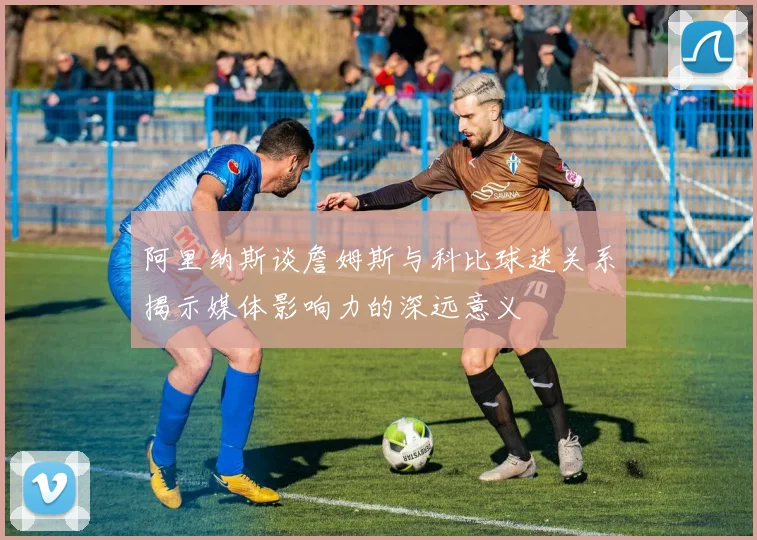 阿里纳斯谈詹姆斯与科比球迷关系揭示媒体影响力的深远意义