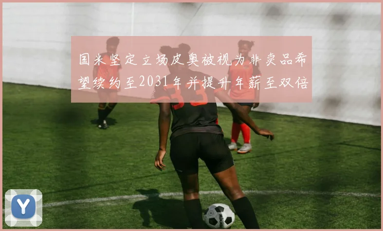 国米坚定立场皮奥被视为非卖品希望续约至2031年并提升年薪至双倍水平
