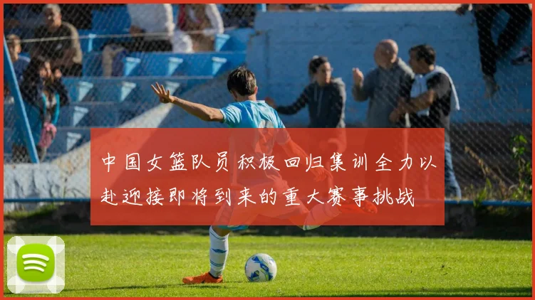 中国女篮队员积极回归集训全力以赴迎接即将到来的重大赛事挑战