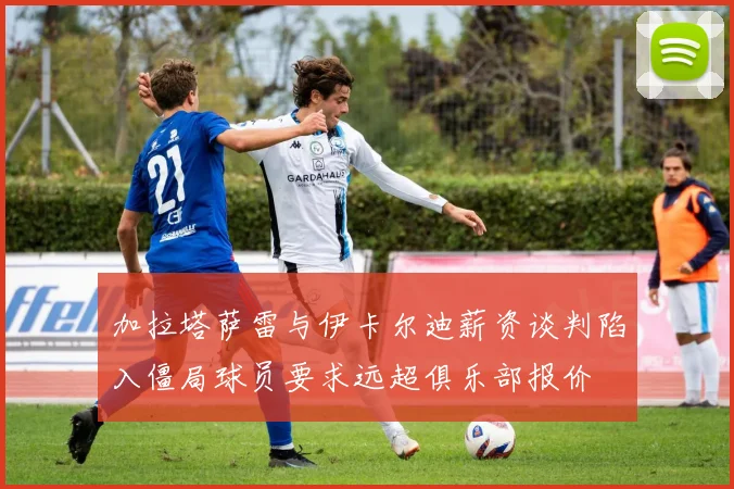 加拉塔萨雷与伊卡尔迪薪资谈判陷入僵局球员要求远超俱乐部报价