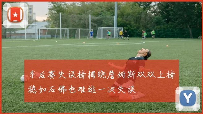 季后赛失误榜揭晓詹姆斯双双上榜稳如石佛也难逃一次失误
