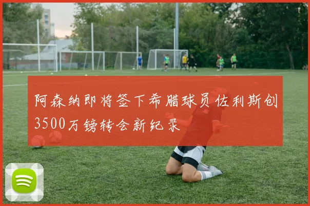 阿森纳即将签下希腊球员佐利斯创3500万镑转会新纪录