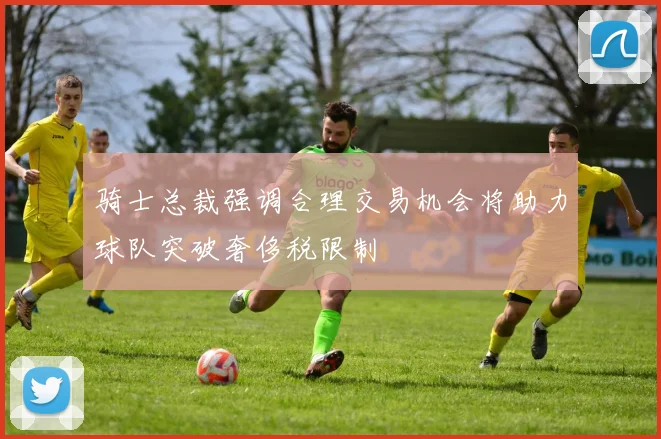 骑士总裁强调合理交易机会将助力球队突破奢侈税限制