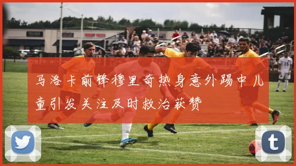 马洛卡前锋穆里奇热身意外踢中儿童引发关注及时救治获赞
