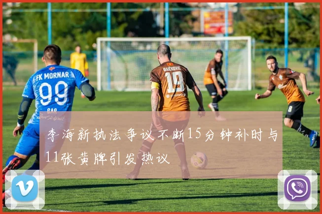 李海新执法争议不断15分钟补时与11张黄牌引发热议
