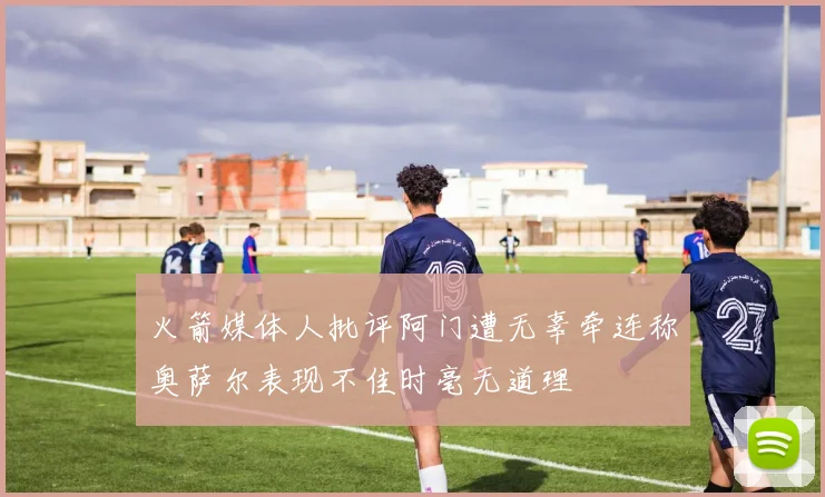 火箭媒体人批评阿门遭无辜牵连称奥萨尔表现不佳时毫无道理