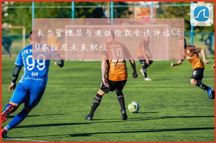 米兰管理层与老板伦敦会谈评估CEO弗拉尼未来职位