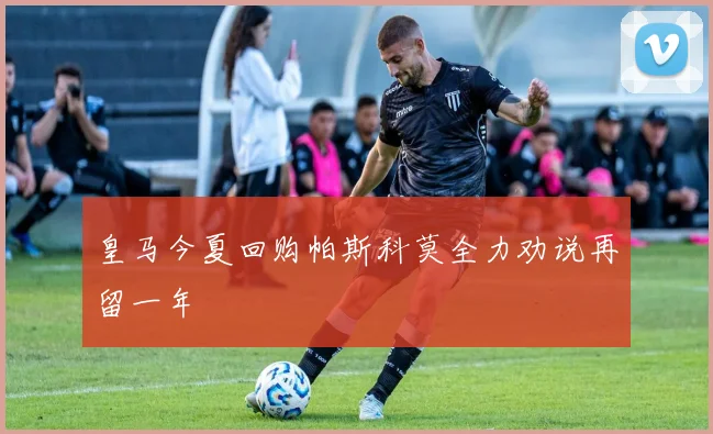 皇马今夏回购帕斯科莫全力劝说再留一年
