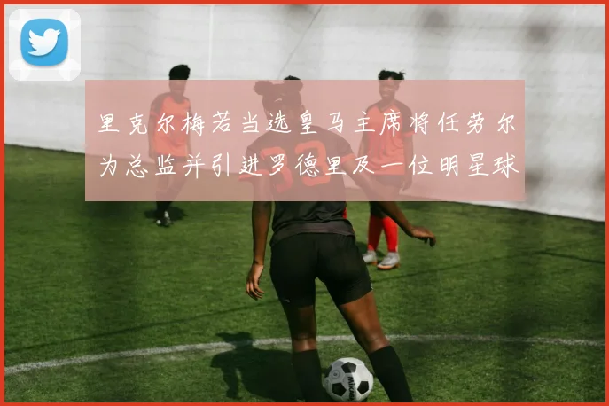 里克尔梅若当选皇马主席将任劳尔为总监并引进罗德里及一位明星球员