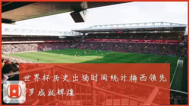 世界杯历史出场时间统计梅西领先C罗成就辉煌