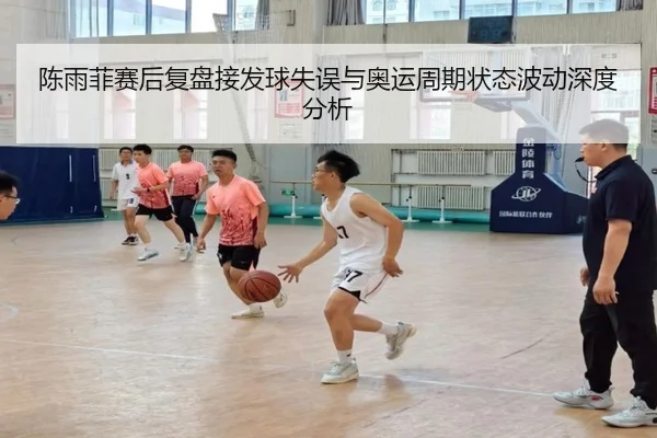 陈雨菲赛后复盘接发球失误与奥运周期状态波动深度分析