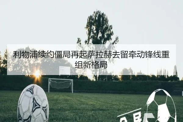 利物浦续约僵局再起萨拉赫去留牵动锋线重组新格局